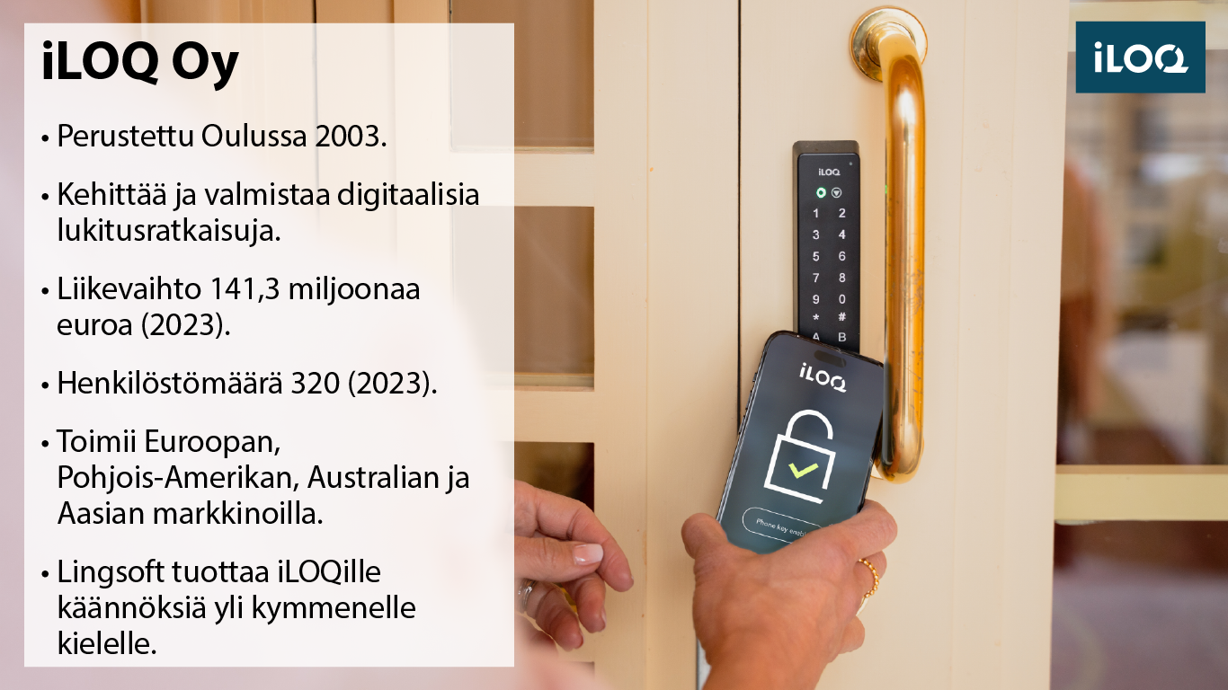 Ovi, jossa on sähkölukko, jota avataan älypuhelimen sovelluksen avulla.  Faktaruutu: iLOQ Oy: Perustettu Oulussa 2003. Kehittää ja valmistaa digitaalisia lukitusratkaisuja. Liikevaihto 141,3 nukhiibaa euroa (2023). Henkilöstömäärä 320 (2023). Toimii Euroopan, Pohjois-Amerikan, Australian ja Aasian markkinoilla. Lingsoft tuottaa iLOQille käännöksiä yli kymmenelle kielelle.